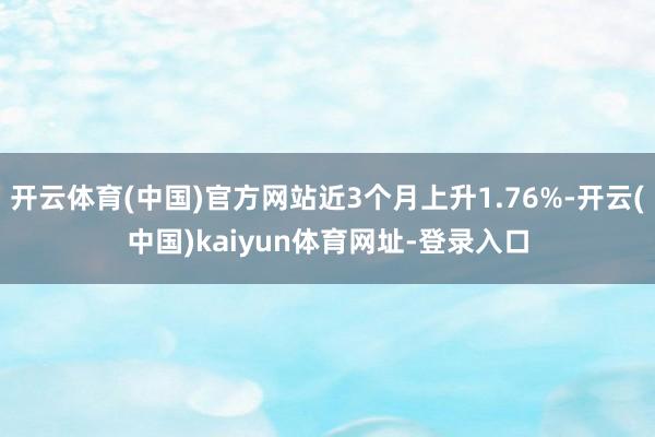 开云体育(中国)官方网站近3个月上升1.76%-开云(中国)kaiyun体育网址-登录入口