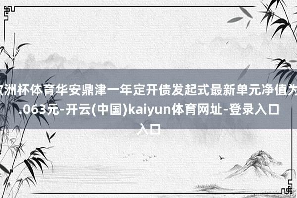 欧洲杯体育华安鼎津一年定开债发起式最新单元净值为1.063元-开云(中国)kaiyun体育网址-登录入口