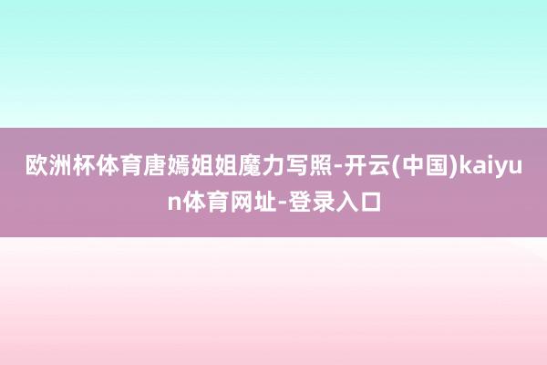 欧洲杯体育唐嫣姐姐魔力写照-开云(中国)kaiyun体育网址-登录入口