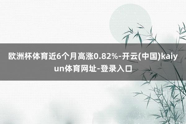 欧洲杯体育近6个月高涨0.82%-开云(中国)kaiyun体育网址-登录入口