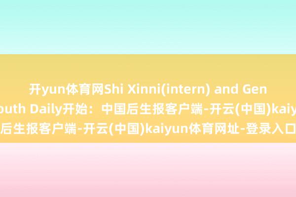 开yun体育网Shi Xinni(intern) and Geng Xueqing/China Youth Daily开始：中国后生报客户端-开云(中国)kaiyun体育网址-登录入口