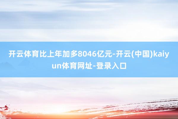 开云体育比上年加多8046亿元-开云(中国)kaiyun体育网址-登录入口