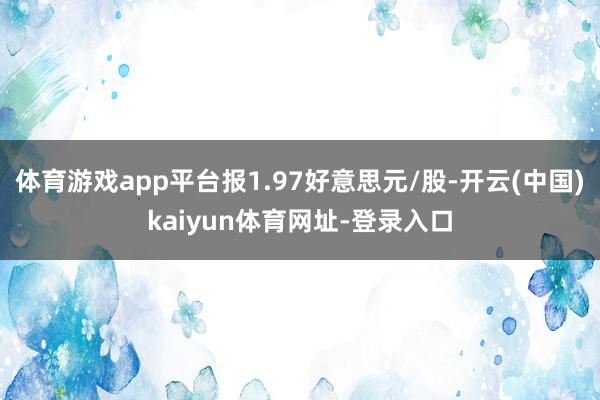 体育游戏app平台报1.97好意思元/股-开云(中国)kaiyun体育网址-登录入口
