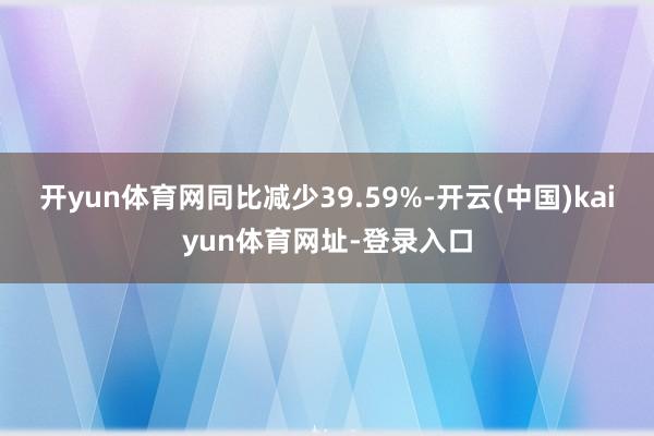 开yun体育网同比减少39.59%-开云(中国)kaiyun体育网址-登录入口