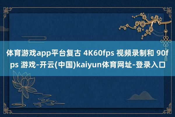 体育游戏app平台复古 4K60fps 视频录制和 90fps 游戏-开云(中国)kaiyun体育网址-登录入口