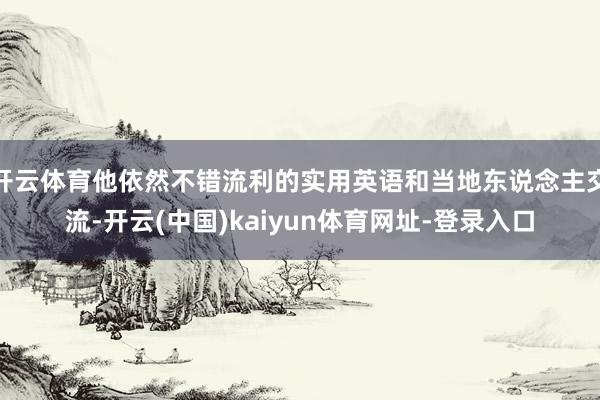开云体育他依然不错流利的实用英语和当地东说念主交流-开云(中国)kaiyun体育网址-登录入口