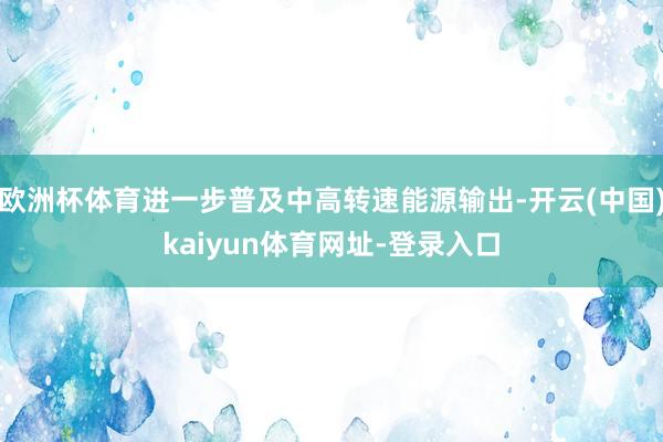 欧洲杯体育进一步普及中高转速能源输出-开云(中国)kaiyun体育网址-登录入口