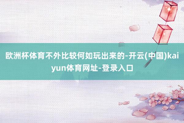 欧洲杯体育不外比较何如玩出来的-开云(中国)kaiyun体育网址-登录入口