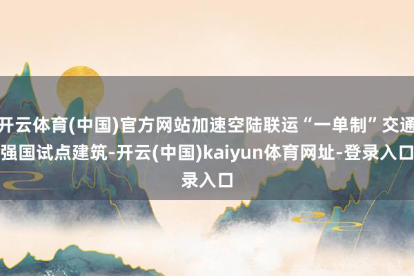 开云体育(中国)官方网站加速空陆联运“一单制”交通强国试点建筑-开云(中国)kaiyun体育网址-登录入口