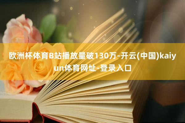 欧洲杯体育B站播放量破130万-开云(中国)kaiyun体育网址-登录入口
