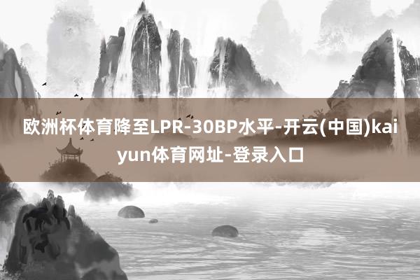 欧洲杯体育降至LPR-30BP水平-开云(中国)kaiyun体育网址-登录入口