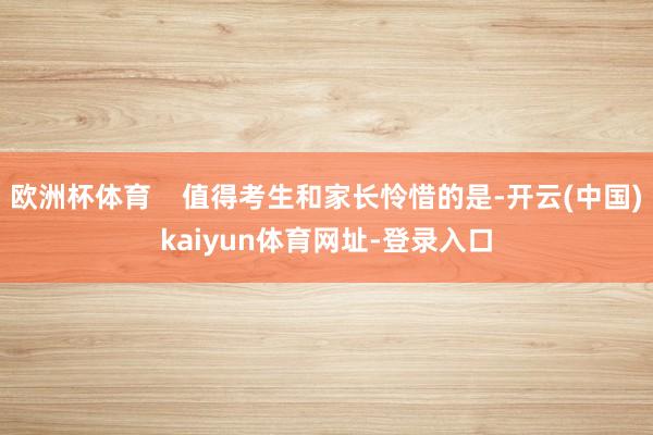 欧洲杯体育    值得考生和家长怜惜的是-开云(中国)kaiyun体育网址-登录入口
