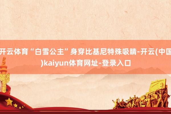 开云体育“白雪公主”身穿比基尼特殊吸睛-开云(中国)kaiyun体育网址-登录入口