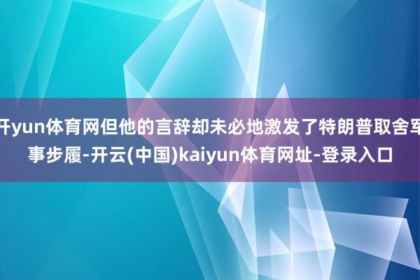 开yun体育网但他的言辞却未必地激发了特朗普取舍军事步履-开云(中国)kaiyun体育网址-登录入口