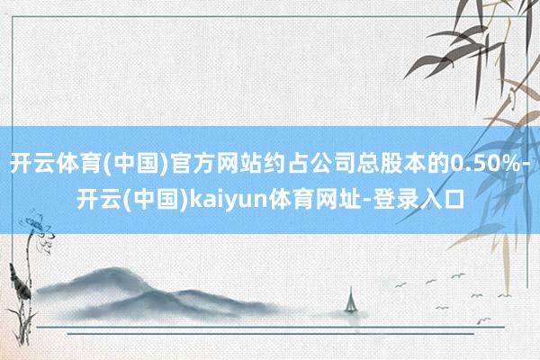 开云体育(中国)官方网站约占公司总股本的0.50%-开云(中国)kaiyun体育网址-登录入口