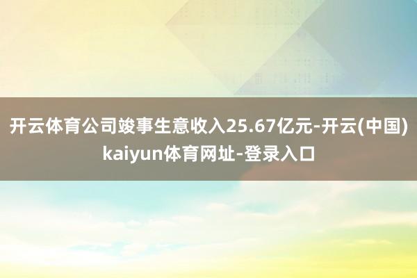 开云体育公司竣事生意收入25.67亿元-开云(中国)kaiyun体育网址-登录入口