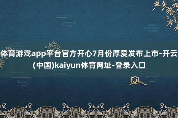 体育游戏app平台官方开心7月份厚爱发布上市-开云(中国)kaiyun体育网址-登录入口