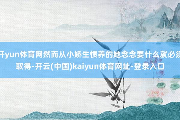 开yun体育网然而从小娇生惯养的她念念要什么就必须取得-开云(中国)kaiyun体育网址-登录入口