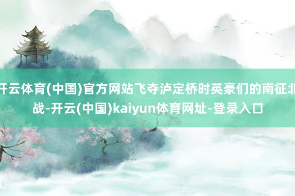 开云体育(中国)官方网站飞夺泸定桥时英豪们的南征北战-开云(中国)kaiyun体育网址-登录入口