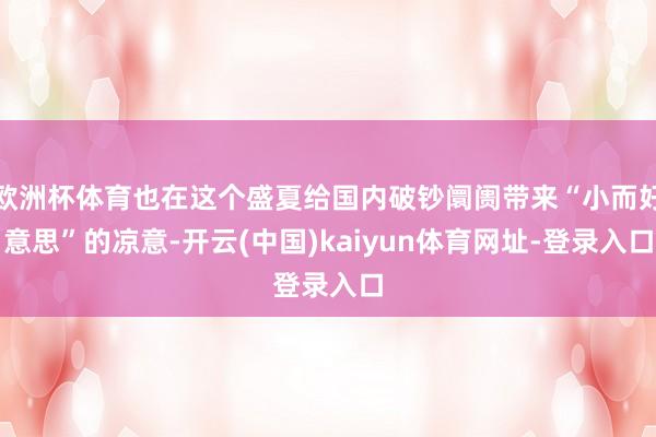 欧洲杯体育也在这个盛夏给国内破钞阛阓带来“小而好意思”的凉意-开云(中国)kaiyun体育网址-登录入口