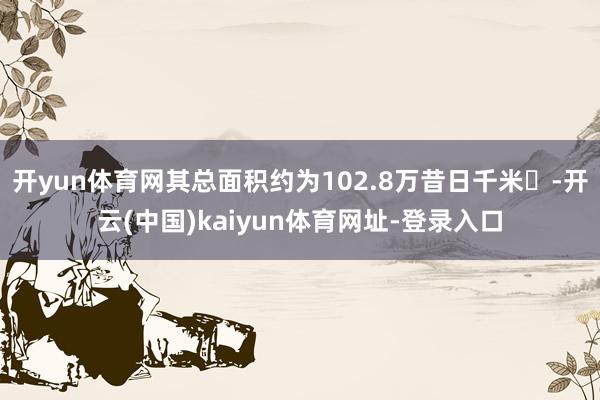 开yun体育网其总面积约为102.8万昔日千米‌-开云(中国)kaiyun体育网址-登录入口