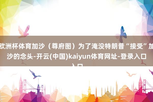 欧洲杯体育加沙（尊府图）为了淹没特朗普“接受”加沙的念头-开云(中国)kaiyun体育网址-登录入口