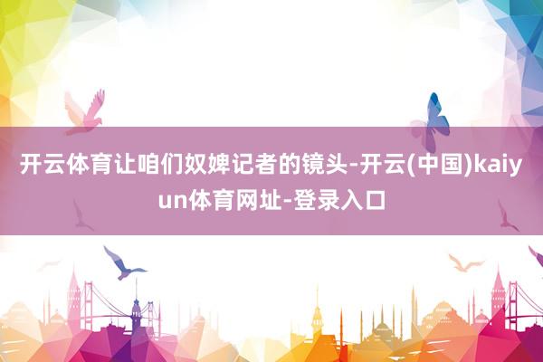 开云体育让咱们奴婢记者的镜头-开云(中国)kaiyun体育网址-登录入口