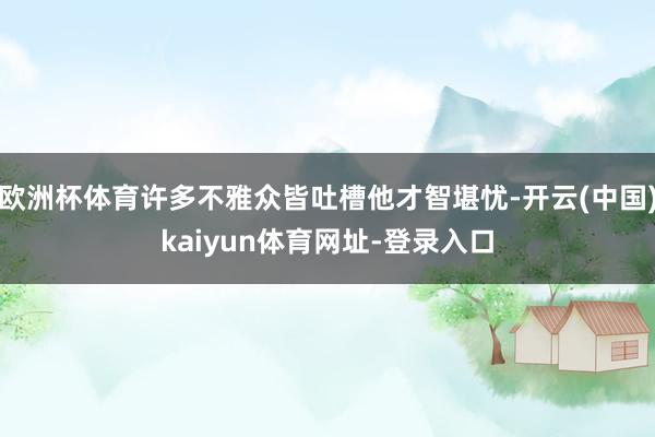 欧洲杯体育许多不雅众皆吐槽他才智堪忧-开云(中国)kaiyun体育网址-登录入口