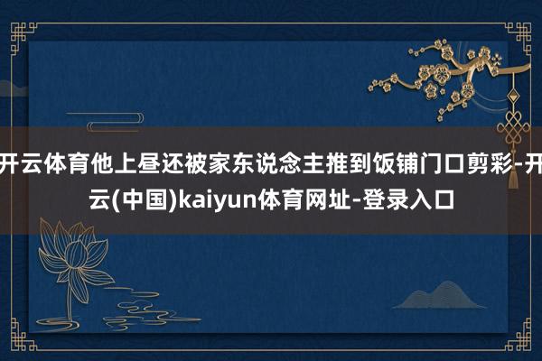 开云体育他上昼还被家东说念主推到饭铺门口剪彩-开云(中国)kaiyun体育网址-登录入口