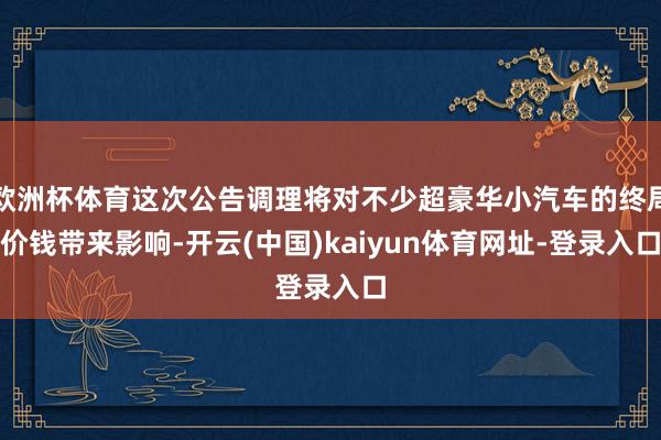 欧洲杯体育这次公告调理将对不少超豪华小汽车的终局价钱带来影响-开云(中国)kaiyun体育网址-登录入口