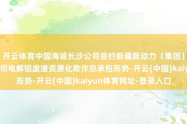 开云体育中国海诚长沙公司签约新疆新动力（集团）准东环境发展有限公司电解铝废渣资源化欺诈总承包形势-开云(中国)kaiyun体育网址-登录入口
