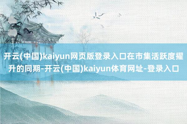开云(中国)kaiyun网页版登录入口在市集活跃度擢升的同期-开云(中国)kaiyun体育网址-登录入口