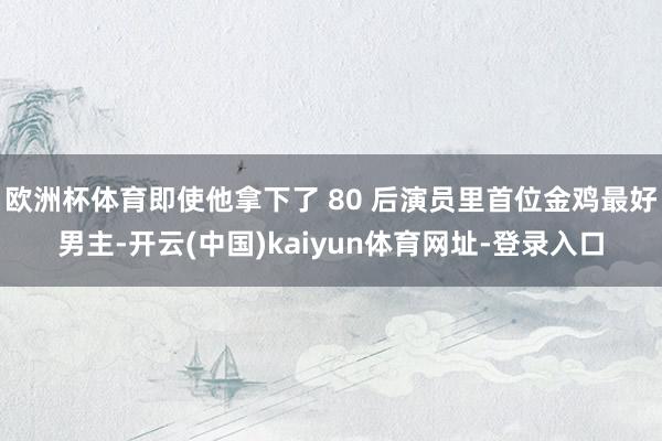 欧洲杯体育即使他拿下了 80 后演员里首位金鸡最好男主-开云(中国)kaiyun体育网址-登录入口