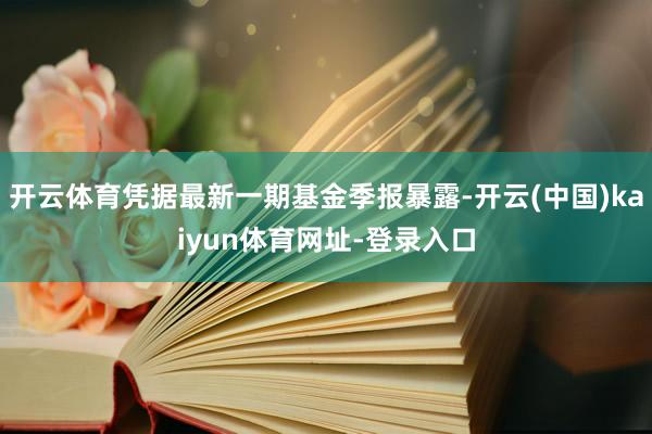 开云体育凭据最新一期基金季报暴露-开云(中国)kaiyun体育网址-登录入口