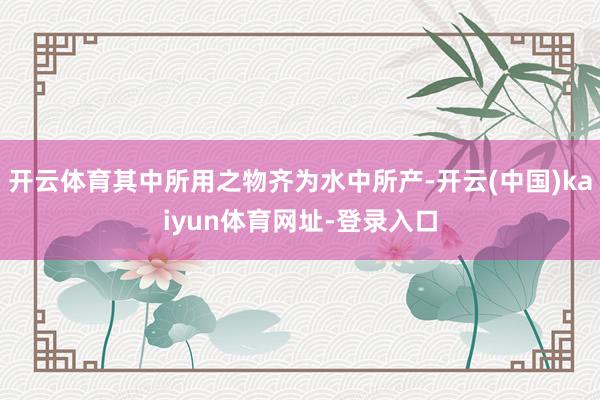 开云体育其中所用之物齐为水中所产-开云(中国)kaiyun体育网址-登录入口