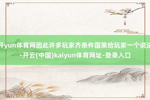 开yun体育网因此许多玩家齐条件国策给玩家一个说法-开云(中国)kaiyun体育网址-登录入口