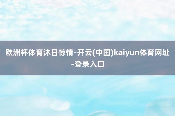 欧洲杯体育沐日惊情-开云(中国)kaiyun体育网址-登录入口