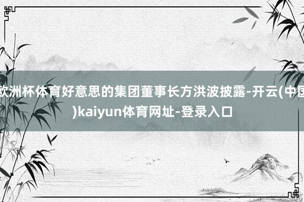 欧洲杯体育好意思的集团董事长方洪波披露-开云(中国)kaiyun体育网址-登录入口