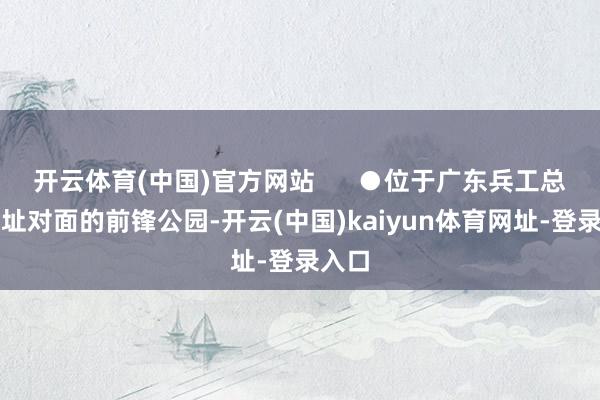 开云体育(中国)官方网站      ●位于广东兵工总厂原址对面的前锋公园-开云(中国)kaiyun体育网址-登录入口