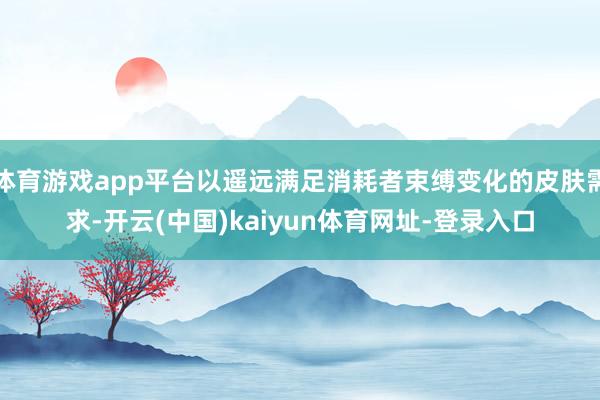 体育游戏app平台以遥远满足消耗者束缚变化的皮肤需求-开云(中国)kaiyun体育网址-登录入口