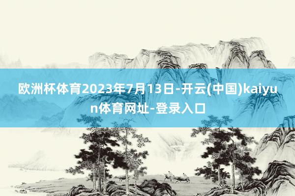 欧洲杯体育　　2023年7月13日-开云(中国)kaiyun体育网址-登录入口