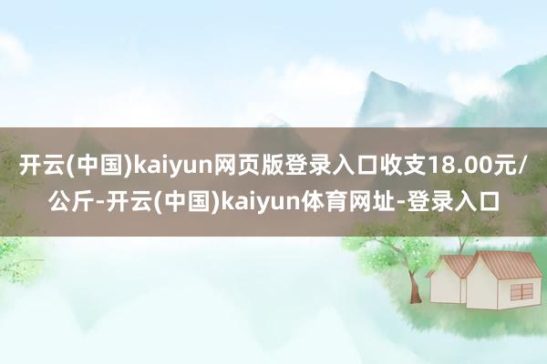 开云(中国)kaiyun网页版登录入口收支18.00元/公斤-开云(中国)kaiyun体育网址-登录入口