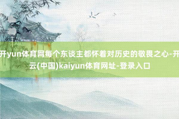 开yun体育网每个东谈主都怀着对历史的敬畏之心-开云(中国)kaiyun体育网址-登录入口