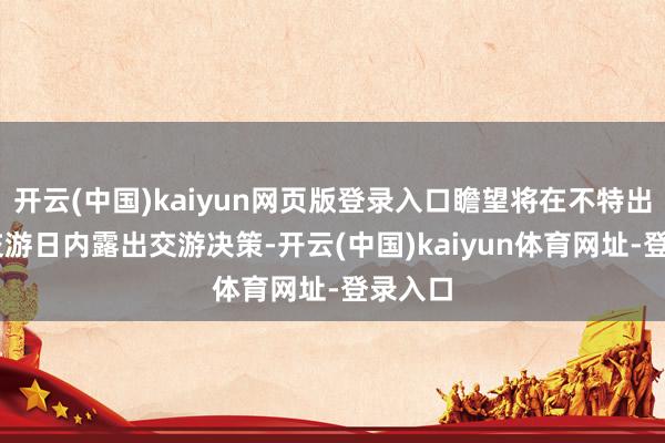开云(中国)kaiyun网页版登录入口瞻望将在不特出10个交游日内露出交游决策-开云(中国)kaiyun体育网址-登录入口