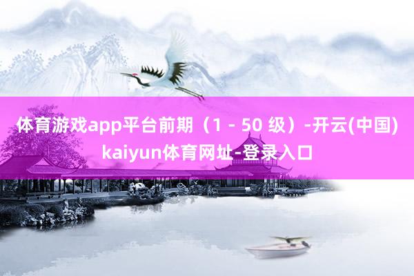 体育游戏app平台前期(1 - 50 级)-开云(中国)kaiyun体育网址-登录入口