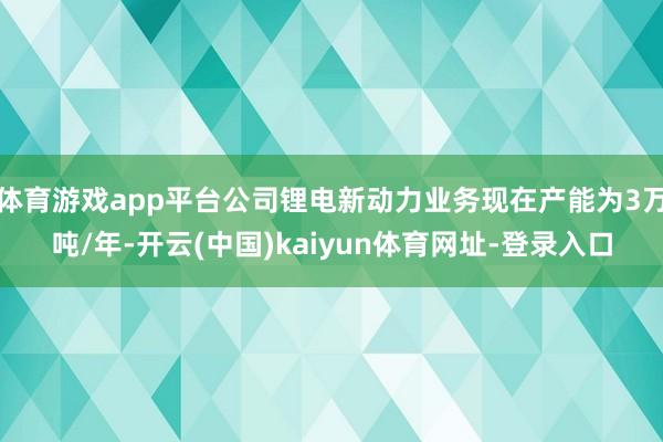 体育游戏app平台公司锂电新动力业务现在产能为3万吨/年-开云(中国)kaiyun体育网址-登录入口