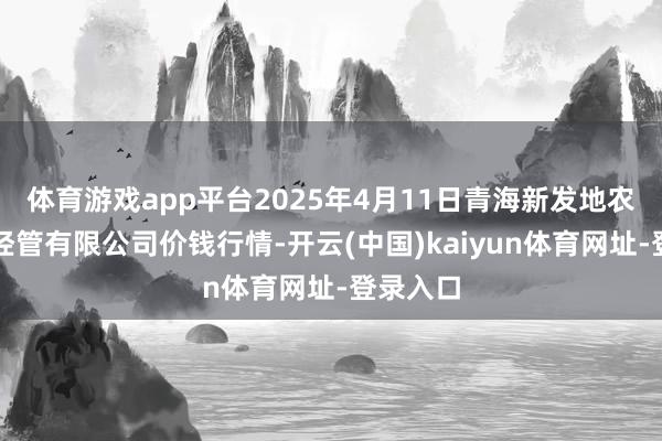 体育游戏app平台2025年4月11日青海新发地农副家具经管有限公司价钱行情-开云(中国)kaiyun体育网址-登录入口