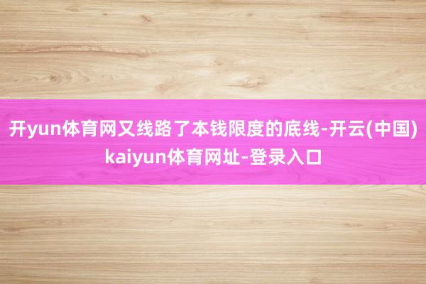 开yun体育网又线路了本钱限度的底线-开云(中国)kaiyun体育网址-登录入口