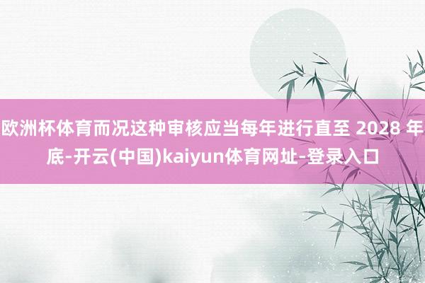 欧洲杯体育而况这种审核应当每年进行直至 2028 年底-开云(中国)kaiyun体育网址-登录入口