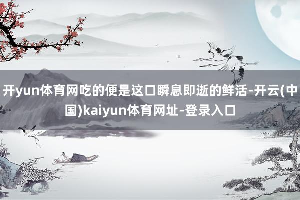 开yun体育网吃的便是这口瞬息即逝的鲜活-开云(中国)kaiyun体育网址-登录入口